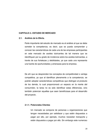 CAPITULO 2.- ESTUDIO DE MERCADO
2.1. Análisis de la Oferta.
Parte importante del estudio de mercado es el análisis al que se debe
someter la competencia, es decir, que se pueda comprender y
conocer las características de cada una de las empresas participantes
en este mercado de aceites lubricantes de tal manera que se
identifiquen por su grado de incidencia sobre los aceites lubricantes, a
través de sus fortalezas y debilidades, ya que cada una representa
una fuente de oportunidades y amenazas para la empresa.
De ahí que se desprenden los conceptos de competitividad o ventaja
competitiva, ya que al identificar plenamente a la competencia, se
podrán adoptar características competitivas que distingan al producto
de los demás, lo cual proporcionará un espacio en la mente del
consumidor, la tarea no es solo identificar estas diferencias, sino
también potenciar aquellas que sean beneficiosas para el desarrollo
del proyecto.
2.1.1. Potenciales Clientes
Un mercado se compone de personas u organizaciones que
tengan necesidades por satisfacer y que estén dispuestos a
pagar por ello, por ejemplo, muchos necesitan transporte y
están dispuestos a pagar por ello. Sin embargo este numeroso
29
 