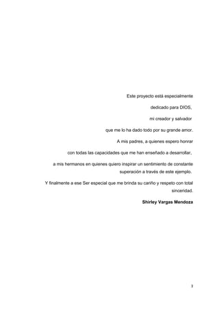Este proyecto está especialmente
dedicado para DIOS,
mi creador y salvador
que me lo ha dado todo por su grande amor.
A mis padres, a quienes espero honrar
con todas las capacidades que me han enseñado a desarrollar,
a mis hermanos en quienes quiero inspirar un sentimiento de constante
superación a través de este ejemplo.
Y finalmente a ese Ser especial que me brinda su cariño y respeto con total
sinceridad.
Shirley Vargas Mendoza
3
 