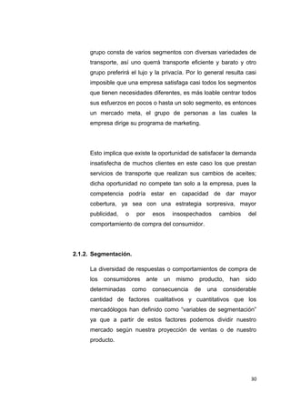 grupo consta de varios segmentos con diversas variedades de
transporte, así uno querrá transporte eficiente y barato y otro
grupo preferirá el lujo y la privacía. Por lo general resulta casi
imposible que una empresa satisfaga casi todos los segmentos
que tienen necesidades diferentes, es más loable centrar todos
sus esfuerzos en pocos o hasta un solo segmento, es entonces
un mercado meta, el grupo de personas a las cuales la
empresa dirige su programa de marketing.
Esto implica que existe la oportunidad de satisfacer la demanda
insatisfecha de muchos clientes en este caso los que prestan
servicios de transporte que realizan sus cambios de aceites;
dicha oportunidad no compete tan solo a la empresa, pues la
competencia podría estar en capacidad de dar mayor
cobertura, ya sea con una estrategia sorpresiva, mayor
publicidad, o por esos insospechados cambios del
comportamiento de compra del consumidor.
2.1.2. Segmentación.
La diversidad de respuestas o comportamientos de compra de
los consumidores ante un mismo producto, han sido
determinadas como consecuencia de una considerable
cantidad de factores cualitativos y cuantitativos que los
mercadólogos han definido como “variables de segmentación”
ya que a partir de estos factores podemos dividir nuestro
mercado según nuestra proyección de ventas o de nuestro
producto.
30
 
