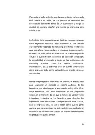 Para esto se debe entender que la segmentación del mercado
está orientada al cliente, ya que primero se identificara las
necesidades del cliente dentro de un submercado y luego se
decidirá si conviene diseñar una mezcla de marketing para
satisfacerlas.
La finalidad de la segmentación es dividir un mercado para que
cada segmento responda adecuadamente a una mezcla
especialmente elaborada de marketing, siendo las condiciones
para este efecto, tener en claro: el criterio de la segmentación,
es decir, las características específicas de nuestro objeto de
estudio, lo cual debe ser susceptible de obtención y medición;
la accesibilidad al mercado a través de las instituciones de
marketing actuales como los medios publicitarios,
intermediarios, etc.; y debemos tener en cuenta también que
dicho segmento debe ser lo suficientemente grande para que
sea rentable.
Desde una perspectiva orientada a los clientes, el método ideal
para segmentar un mercado es hacerlo partiendo de los
beneficios que ellos buscan, y aun cuando se logre identificar
estos beneficios, será difícil determinar en qué proporción
existen en el mercado, de ahí que a menudo se utilicen varios
indicadores indirectos de los beneficios para describir los
segmentos, estos indicadores, como por ejemplo: nivel cultural,
nivel de ingresos, etc., no son la razón por la cual la gente
compra, sino características de fácil medición, que suelen tener
en común las personas que buscan los mismos beneficios que
un producto les pueda brindar.
31
 