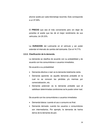 ahorrar aceite por cada kilometraje recorrido. Esto corresponde
a un 37.59%
El PRECIO que sea el más conveniente pero sin dejar de
ponerles el aceite que les dé el mejor rendimiento de sus
vehículos. Un 25.33%
La DURACION del Lubricante en el vehículo y así poder
extender el intervalo de cambio del lubricante. Con el 14.71%
2.2.2. Clasificación de la demanda.
La demanda se clasifica de acuerdo con su probabilidad y de
acuerdo con los consumidores o usuarios inmediatos.
De acuerdo a su probabilidad
• Demanda efectiva o real: es la demanda totalmente cierta.
• Demanda aparente: es aquella demanda probable en la
cual no se conocen las pérdidas y/o mermas por
comercialización, etc.
• Demanda potencial: es la demanda probable que al
satisfacer determinadas condiciones se le puede volver real.
De acuerdo con los consumidores o usuarios inmediatos
• Demanda básica: cuando el uso o consumo es final.
• Demanda derivada: cuando los usuarios o consumidores
son intermediarios. Por ejemplo, la demanda de harina
deriva de la demanda de pan.
34
 