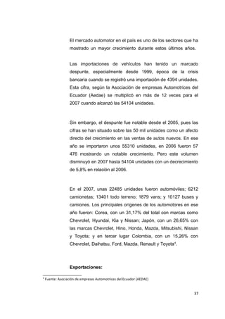 El mercado automotor en el país es uno de los sectores que ha
mostrado un mayor crecimiento durante estos últimos años.
Las importaciones de vehículos han tenido un marcado
despunte, especialmente desde 1999, época de la crisis
bancaria cuando se registró una importación de 4394 unidades.
Esta cifra, según la Asociación de empresas Automotrices del
Ecuador (Aedae) se multiplicó en más de 12 veces para el
2007 cuando alcanzó las 54104 unidades.
Sin embargo, el despunte fue notable desde el 2005, pues las
cifras se han situado sobre las 50 mil unidades como un afecto
directo del crecimiento en las ventas de autos nuevos. En ese
año se importaron unos 55310 unidades, en 2006 fueron 57
476 mostrando un notable crecimiento. Pero este volumen
disminuyó en 2007 hasta 54104 unidades con un decrecimiento
de 5,8% en relación al 2006.
En el 2007, unas 22485 unidades fueron automóviles; 6212
camionetas; 13401 todo terreno; 1879 vans; y 10127 buses y
camiones. Los principales orígenes de los automotores en ese
año fueron: Corea, con un 31,17% del total con marcas como
Chevrolet, Hyundai, Kia y Nissan; Japón, con un 26,65% con
las marcas Chevrolet, Hino, Honda, Mazda, Mitsubishi, Nissan
y Toyota; y en tercer lugar Colombia, con un 15,26% con
Chevrolet, Daihatsu, Ford, Mazda, Renault y Toyota4
.
Exportaciones:
4
Fuente: Asociación de empresas Automotrices del Ecuador (AEDAE)
37
 