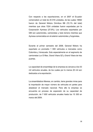 Con respecto a las exportaciones, en el 2007 el Ecuador
comercializó un total de 25 916 unidades, de las cuales 18692
fueron de General Motors Omnibus BB (72,1% del total)
mientras que otras 7224 unidades fueron exportadas por la
Corporación Aymesa (27,9%). Los vehículos exportados por
GM son automóviles, camionetas y todo terreno mientras que
Aymesa comercializa en el exterior automóviles y furgonetas.
Durante el primer semestre del 2008, General Motors ha
exportado un promedio 1 600 vehículos a mercados como
Colombia y Venezuela. Esto especialmente en el segmento de
camionetas Luv D Max, Grand Vitara SZ y Grand Vitara de tres
puertas.
La capacidad de ensamblaje de la empresa es cercana a los 53
mil vehículos anuales, de los cuales por lo menos 20 mil son
dedicados a la exportación.
La ensambladora Maresa, en cambio, tiene grandes miras para
la importación de mayor número de vehículos en partes para
abastecer el mercado nacional. Para ello la empresa se
encuentra en proceso de expansión de su capacidad de
producción, de 7 600 vehículos anuales hasta los 15 300 en
marzo del 2009.
38
 