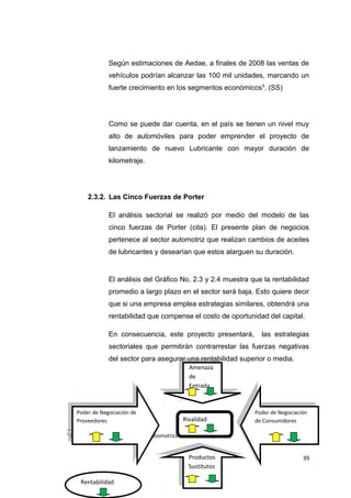 Según estimaciones de Aedae, a finales de 2008 las ventas de
vehículos podrían alcanzar las 100 mil unidades, marcando un
fuerte crecimiento en los segmentos económicos5
. (SS)
Como se puede dar cuenta, en el país se tienen un nivel muy
alto de automóviles para poder emprender el proyecto de
lanzamiento de nuevo Lubricante con mayor duración de
kilometraje.
2.3.2. Las Cinco Fuerzas de Porter
El análisis sectorial se realizó por medio del modelo de las
cinco fuerzas de Porter (cita). El presente plan de negocios
pertenece al sector automotriz que realizan cambios de aceites
de lubricantes y desearían que estos alarguen su duración.
El análisis del Gráfico No. 2.3 y 2.4 muestra que la rentabilidad
promedio a largo plazo en el sector será baja. Esto quiere decir
que si una empresa emplea estrategias similares, obtendrá una
rentabilidad que compense el costo de oportunidad del capital.
En consecuencia, este proyecto presentará, las estrategias
sectoriales que permitirán contrarrestar las fuerzas negativas
del sector para asegurar una rentabilidad superior o media.
5
Fuente: Asociación de Empresas Automotrices del Ecuador (AEDAE)
39
Poder de Negociación de
Proveedores
Poder de Negociación de
Proveedores
Productos
Sustitutos
Productos
Sustitutos
Amenaza
de
Entrada
Amenaza
de
Entrada
Poder de Negociación
de Consumidores
Poder de Negociación
de ConsumidoresRivalidad
Rentabilidad
 