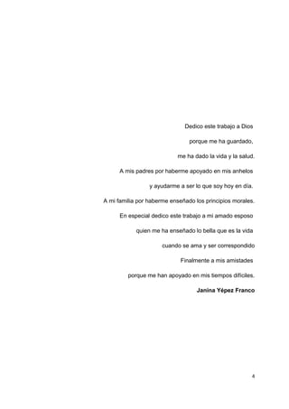 Dedico este trabajo a Dios
porque me ha guardado,
me ha dado la vida y la salud.
A mis padres por haberme apoyado en mis anhelos
y ayudarme a ser lo que soy hoy en día.
A mi familia por haberme enseñado los principios morales.
En especial dedico este trabajo a mi amado esposo
quien me ha enseñado lo bella que es la vida
cuando se ama y ser correspondido
Finalmente a mis amistades
porque me han apoyado en mis tiempos difíciles.
Janina Yépez Franco
4
 