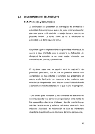 2.4. COMERCIALIZACIÓN DEL PRODUCTO
2.4.1. Promoción y Comunicación
A continuación se presentan las estrategias de promoción y
publicidad. Cabe mencionar que es de suma importancia contar
con una buena publicidad del complejo debido a que es un
producto nuevo. La forma como se va a desarrollar la
publicidad será de la siguiente forma.
En primer lugar se implementará una publicidad informativa, la
que va a estar orientada a dar a conocer a los habitantes de
Guayaquil la aparición de un nuevo aceite lubricante, sus
características, precios y promociones
El siguiente paso que se seguirá será la realización de
publicidad persuasiva, con la cual se pretende realizar una
comparación de los atributos y beneficios que proporciona el
nuevo aceite lubricante con respecto a los productos que
ofrecen los competidores tanto directos como indirectos dando
a conocer aun más las razones por lo que es una mejor opción.
Y por último para mantener y para aumentar la demanda de
nuestro producto va a ser necesario posicionar en la mente de
los consumidores la marca, el slogan y lo más importante que
son las características y atributos del aceite, esto se lo hará
mediante publicidad de recordación la cual se mantendrá
durante la duración del aceite lubricante de forma permanente.
42
 