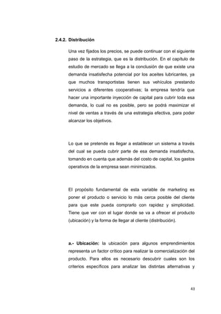 2.4.2. Distribución
Una vez fijados los precios, se puede continuar con el siguiente
paso de la estrategia, que es la distribución. En el capítulo de
estudio de mercado se llega a la conclusión de que existe una
demanda insatisfecha potencial por los aceites lubricantes, ya
que muchos transportistas tienen sus vehículos prestando
servicios a diferentes cooperativas; la empresa tendría que
hacer una importante inyección de capital para cubrir toda esa
demanda, lo cual no es posible, pero se podrá maximizar el
nivel de ventas a través de una estrategia efectiva, para poder
alcanzar los objetivos.
Lo que se pretende es llegar a establecer un sistema a través
del cual se pueda cubrir parte de esa demanda insatisfecha,
tomando en cuenta que además del costo de capital, los gastos
operativos de la empresa sean minimizados.
El propósito fundamental de esta variable de marketing es
poner el producto o servicio lo más cerca posible del cliente
para que este pueda comprarlo con rapidez y simplicidad.
Tiene que ver con el lugar donde se va a ofrecer el producto
(ubicación) y la forma de llegar al cliente (distribución).
a.- Ubicación: la ubicación para algunos emprendimientos
representa un factor crítico para realizar la comercialización del
producto. Para ellos es necesario descubrir cuales son los
criterios específicos para analizar las distintas alternativas y
43
 
