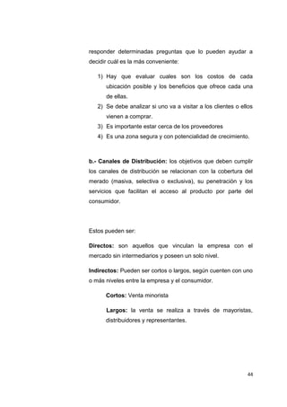 responder determinadas preguntas que lo pueden ayudar a
decidir cuál es la más conveniente:
1) Hay que evaluar cuales son los costos de cada
ubicación posible y los beneficios que ofrece cada una
de ellas.
2) Se debe analizar si uno va a visitar a los clientes o ellos
vienen a comprar.
3) Es importante estar cerca de los proveedores
4) Es una zona segura y con potencialidad de crecimiento.
b.- Canales de Distribución: los objetivos que deben cumplir
los canales de distribución se relacionan con la cobertura del
merado (masiva, selectiva o exclusiva), su penetración y los
servicios que facilitan el acceso al producto por parte del
consumidor.
Estos pueden ser:
Directos: son aquellos que vinculan la empresa con el
mercado sin intermediarios y poseen un solo nivel.
Indirectos: Pueden ser cortos o largos, según cuenten con uno
o más niveles entre la empresa y el consumidor.
Cortos: Venta minorista
Largos: la venta se realiza a través de mayoristas,
distribuidores y representantes.
44
 