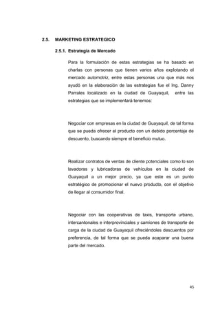 2.5. MARKETING ESTRATEGICO
2.5.1. Estrategia de Mercado
Para la formulación de estas estrategias se ha basado en
charlas con personas que tienen varios años explotando el
mercado automotriz, entre estas personas una que más nos
ayudó en la elaboración de las estrategias fue el Ing. Danny
Parrales localizado en la ciudad de Guayaquil, entre las
estrategias que se implementará tenemos:
Negociar con empresas en la ciudad de Guayaquil, de tal forma
que se pueda ofrecer el producto con un debido porcentaje de
descuento, buscando siempre el beneficio mutuo.
Realizar contratos de ventas de cliente potenciales como lo son
lavadoras y lubricadoras de vehículos en la ciudad de
Guayaquil a un mejor precio, ya que este es un punto
estratégico de promocionar el nuevo producto, con el objetivo
de llegar al consumidor final.
Negociar con las cooperativas de taxis, transporte urbano,
intercantonales e interprovinciales y camiones de transporte de
carga de la ciudad de Guayaquil ofreciéndoles descuentos por
preferencia, de tal forma que se pueda acaparar una buena
parte del mercado.
45
 