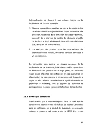 Adicionalmente, se determinó que existen riesgos en la
implementación de esta estrategia:
1. Algunos consumidores podrían no valorar lo suficiente los
beneficios ofrecidos (baja volatilidad, mayor resistencia a la
oxidación, resistencia de la formación de óxidos y barnices,
extensión de el intervalo de cambio del lubricante al doble
de los lubricantes tradicionales) como atributos distintivos
que justifiquen un precio elevado.
2. Los competidores podrían copiar las características de
diferenciación con rapidez, ofreciendo servicios parecidos a
un precio inferior.
En conclusión, para superar los riesgos derivados de la
implementación de la estrategia de diferenciación y garantizar
la rentabilidad del proyecto en el largo plazo, es necesario
lograr costos eficientes para establecer precios razonables en
el producto y de esta manera, el consumidor esté dispuesto a
pagar por ello; además, se debe invertir significativamente en
promoción y marketing, con el objetivo de aumentar la
participación de mercado y asegurar la fidelidad de los clientes.
2.5.3. Estrategias Sectoriales
Considerando que el mercado objetivo tiene un nivel alto de
conocimiento acerca de las alternativas de aceites lubricantes
para los vehículos, en la ciudad de Guayaquil, es necesario
reforzar la presencia del nuevo aceite de 12000 Km., como
47
 