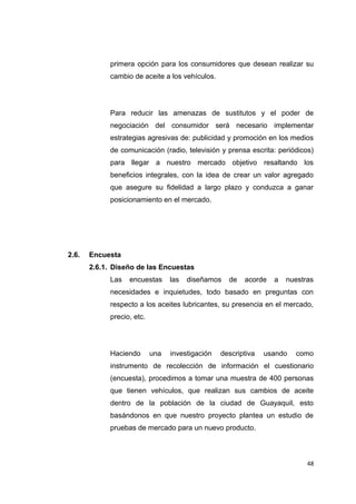 primera opción para los consumidores que desean realizar su
cambio de aceite a los vehículos.
Para reducir las amenazas de sustitutos y el poder de
negociación del consumidor será necesario implementar
estrategias agresivas de: publicidad y promoción en los medios
de comunicación (radio, televisión y prensa escrita: periódicos)
para llegar a nuestro mercado objetivo resaltando los
beneficios integrales, con la idea de crear un valor agregado
que asegure su fidelidad a largo plazo y conduzca a ganar
posicionamiento en el mercado.
2.6. Encuesta
2.6.1. Diseño de las Encuestas
Las encuestas las diseñamos de acorde a nuestras
necesidades e inquietudes, todo basado en preguntas con
respecto a los aceites lubricantes, su presencia en el mercado,
precio, etc.
Haciendo una investigación descriptiva usando como
instrumento de recolección de información el cuestionario
(encuesta), procedimos a tomar una muestra de 400 personas
que tienen vehículos, que realizan sus cambios de aceite
dentro de la población de la ciudad de Guayaquil, esto
basándonos en que nuestro proyecto plantea un estudio de
pruebas de mercado para un nuevo producto.
48
 