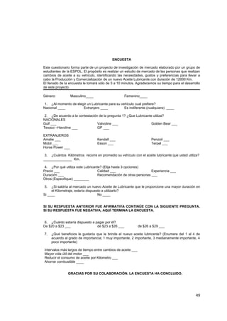 ENCUESTA
Este cuestionario forma parte de un proyecto de investigación de mercado elaborado por un grupo de
estudiantes de la ESPOL. El propósito es realizar un estudio de mercado de las personas que realizan
cambios de aceite a su vehículo, identificando las necesidades, gustos y preferencias para llevar a
cabo la Producción y Comercialización de un nuevo Aceite Lubricante con duración de 12000 Km.
El llenado de la encuesta le tomará sólo de 5 a 10 minutos. Agradecemos su tiempo para el desarrollo
de este proyecto.
Género: Masculino____ Femenino____
1. ¿Al momento de elegir un Lubricante para su vehículo cual prefiere?
Nacional ____ Extranjero ____ Es indiferente (cualquiera) ____
2. ¿De acuerdo a la contestación de la pregunta 1? ¿Que Lubricante utiliza?
NACIONALES
Gulf ___ Valvoline ___ Golden Bear ___
Texaco –Havoline ___ GP ___
EXTRANJEROS
Amalie ___ Kendall ___ Penzoil ___
Mobil ___ Esson ___ Terpel ___
Horse Power ___
3. ¿Cuántos Kilómetros recorre en promedio su vehículo con el aceite lubricante que usted utiliza?
_______________ Km.
4. ¿Por qué utiliza este Lubricante? (Elija hasta 3 opciones)
Precio ___ Calidad ___ Experiencia ___
Duración ___ Recomendación de otras personas ___
Otros (Especifique) ________
5. ¿Si saldría al mercado un nuevo Aceite de Lubricante que le proporcione una mayor duración en
el Kilometraje, estaría dispuesto a utilizarlo?
Si ____ No ____
SI SU RESPUESTA ANTERIOR FUE AFIRMATIVA CONTINÚE CON LA SIGUIENTE PREGUNTA.
SI SU RESPUESTA FUE NEGATIVA, AQUÍ TERMINA LA ENCUESTA.
6. ¿Cuánto estaría dispuesto a pagar por él?
De $20 a $23 ___ de $23 a $26 ___ de $26 a $29 ___
7. ¿Qué beneficios le gustaría que le brinde el nuevo aceite lubricante? (Enumere del 1 al 4 de
acuerdo al grado de importancia; 1 muy importante, 2 importante, 3 medianamente importante, 4
poco importante)
Intervalos más largos de tiempo entre cambios de aceite ___
Mayor vida útil del motor ___
Reducir el consumo de aceite por Kilometro ___
Ahorrar combustible ____
GRACIAS POR SU COLABORACIÓN. LA ENCUESTA HA CONCLUIDO.
49
 