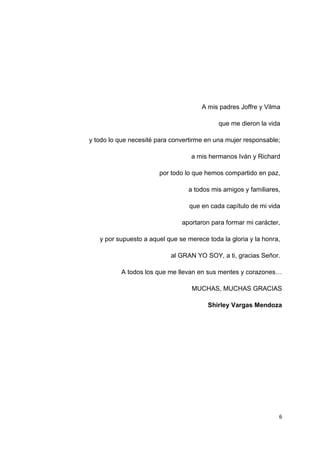 A mis padres Joffre y Vilma
que me dieron la vida
y todo lo que necesité para convertirme en una mujer responsable;
a mis hermanos Iván y Richard
por todo lo que hemos compartido en paz,
a todos mis amigos y familiares,
que en cada capítulo de mi vida
aportaron para formar mi carácter,
y por supuesto a aquel que se merece toda la gloria y la honra,
al GRAN YO SOY, a ti, gracias Señor.
A todos los que me llevan en sus mentes y corazones…
MUCHAS, MUCHAS GRACIAS
Shirley Vargas Mendoza
6
 