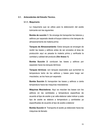 3.1. Antecedentes del Estudio Técnico.
3.1.1. Maquinaria
La maquinaria que se utiliza para la elaboración del aceite
lubricante son las siguientes:
Bomba de succión 1: Se encarga de transportar los básicos y
aditivos por separado desde el buque cisterna a los tanques de
almacenamiento de materia prima
Tanques de Almacenamiento: Estos tanques se encargan de
recibir las bases y aditivos antes de ser enviados al área de
producción aquí es pesada la materia prima y verificada la
cantidad y calidad del producto (Ver Anexo 1)
Bomba Succión 2: conducen las bases y aditivos por
separado hacia los tanques térmicos
Tanques térmicos: son tanques especiales que aumentan la
temperatura tanto de los aditivos y bases para luego ser
mezclados, se los hace por separado
Bomba Succión 3: transportan las bases y aditivos a cierta
temperatura hacia las maquinas mescladoras
Máquinas Mezcladoras: Aquí se mezclan las bases con los
aditivos en las cantidades y temperatura especificas de
acuerdo al tipo de aceite q se valla elaborar cabe indicar q cada
tipo de aceite se elabora a temperatura y cantidades ya
especificadas de acuerdo al tipo de aceite a elaborar
Bomba Succión 4: Transporta el aceite ya elaborado hacia las
máquinas de llenado
61
 