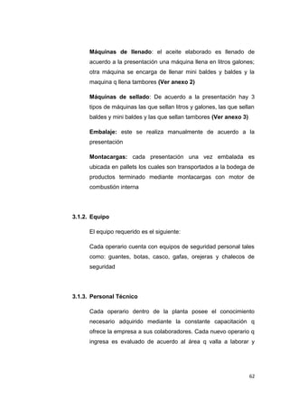 Máquinas de llenado: el aceite elaborado es llenado de
acuerdo a la presentación una máquina llena en litros galones;
otra máquina se encarga de llenar mini baldes y baldes y la
maquina q llena tambores (Ver anexo 2)
Máquinas de sellado: De acuerdo a la presentación hay 3
tipos de máquinas las que sellan litros y galones, las que sellan
baldes y mini baldes y las que sellan tambores (Ver anexo 3)
Embalaje: este se realiza manualmente de acuerdo a la
presentación
Montacargas: cada presentación una vez embalada es
ubicada en pallets los cuales son transportados a la bodega de
productos terminado mediante montacargas con motor de
combustión interna
3.1.2. Equipo
El equipo requerido es el siguiente:
Cada operario cuenta con equipos de seguridad personal tales
como: guantes, botas, casco, gafas, orejeras y chalecos de
seguridad
3.1.3. Personal Técnico
Cada operario dentro de la planta posee el conocimiento
necesario adquirido mediante la constante capacitación q
ofrece la empresa a sus colaboradores. Cada nuevo operario q
ingresa es evaluado de acuerdo al área q valla a laborar y
62
 