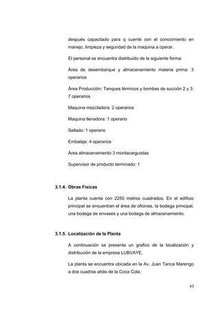 después capacitado para q cuente con el conocimiento en
manejo, limpieza y seguridad de la maquina a operar.
El personal se encuentra distribuido de la siguiente forma:
Área de desembarque y almacenamiento materia prima: 3
operarios
Área Producción: Tanques térmicos y bombas de succión 2 y 3:
7 operarios
Maquina mezcladora: 2 operarios
Maquina llenadora: 1 operario
Sellado: 1 operario
Embalaje: 4 operarios
Área almacenamiento 3 montacarguistas
Supervisor de producto terminado: 1
3.1.4. Obras Físicas
La planta cuenta con 2250 metros cuadrados. En el edificio
principal se encuentran el área de oficinas, la bodega principal,
una bodega de envases y una bodega de almacenamiento.
3.1.5. Localización de la Planta
A continuación se presenta un grafico de la localización y
distribución de la empresa LUBVAYE,
La planta se encuentra ubicada en la Av. Juan Tanca Marengo
a dos cuadras atrás de la Coca Cola.
63
 