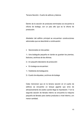 Tercera Sección:- Cuarto de aditivos y básicos
Dentro de la sección de productos terminados se encuentra la
oficina de bodega, con un piso alto que es la oficina de
producción.
Alrededor del edificio principal se encuentran construcciones
adicionales que se describirán a continuación:
• Seccionados en dos partes:
1.- Una bodeguita pequeña en donde se guardan los premios,
facturas y archivos de las oficinas.
2.- Un pequeño laboratorio de producción
• En bodega se encuentran:
1.- Vestidores de bodegueros
2.- Cuarto de etiquetas y archivos de bodega
Cabe mencionar que en la tercera sección en el cuarto de
aditivos se encuentra un tanque gigante que sirve de
almacenamiento de aceite cuando llega la importación. Y en la
segunda sección de llenado interno se encuentra la máquina
pequeña de llenado para ciertos productos a nivel interno y en
menor cantidad.
65
 