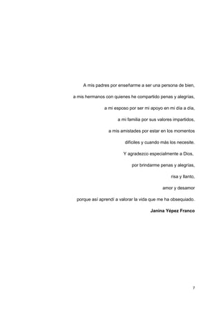 A mis padres por enseñarme a ser una persona de bien,
a mis hermanos con quienes he compartido penas y alegrías,
a mi esposo por ser mi apoyo en mi día a día,
a mi familia por sus valores impartidos,
a mis amistades por estar en los momentos
difíciles y cuando más los necesite.
Y agradezco especialmente a Dios,
por brindarme penas y alegrías,
risa y llanto,
amor y desamor
porque así aprendí a valorar la vida que me ha obsequiado.
Janina Yépez Franco
7
 