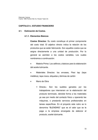 Elaborado: Autoras
Fuente: 1996 Prentice Hall, Inc. Russen Taylor 2/e
CAPITULO 4.- ESTUDIO FINANCIERO
4.1. Estimación de Costos.
4.1.1. Elementos Básicos
Costos Directos: Su costo constituye el primer componente
del costo total. El adjetivo directo indica la relación de los
productos que se están fabricando. Son aquellos costos que se
asigna directamente a una unidad de producción. Por lo
general se asimilan a los costos variables. Los cuales
nombramos a continuación:
• Materia Prima: Los aditivos y básicos para la elaboración
del aceite lubricante.
• Materiales Directos: los envases, Flexi tap (tapa
metálica), tapa rosca, etiquetas y láminas de cartón
• Mano de Obra
 Directa.- Son los sueldos ganados por los
trabajadores que intervienen en la elaboración del
producto terminado, dándole forma a los materiales
ya sea por medio del contacto físico u operando las
máquinas, o prestando servicios profesionales en
tareas específicas. En el proyecto este rubro se lo
denomina “BLENDING” que es el valor que se le
paga a la empresa encargada de elaborar el
producto, aceite lubricante.
72
 