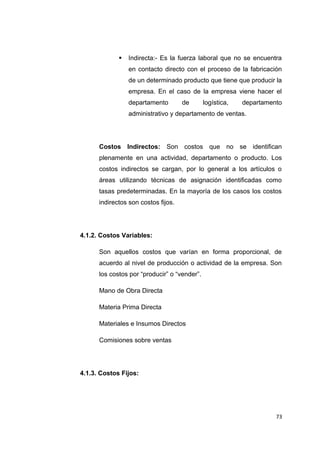  Indirecta:- Es la fuerza laboral que no se encuentra
en contacto directo con el proceso de la fabricación
de un determinado producto que tiene que producir la
empresa. En el caso de la empresa viene hacer el
departamento de logística, departamento
administrativo y departamento de ventas.
Costos Indirectos: Son costos que no se identifican
plenamente en una actividad, departamento o producto. Los
costos indirectos se cargan, por lo general a los artículos o
áreas utilizando técnicas de asignación identificadas como
tasas predeterminadas. En la mayoría de los casos los costos
indirectos son costos fijos.
4.1.2. Costos Variables:
Son aquellos costos que varían en forma proporcional, de
acuerdo al nivel de producción o actividad de la empresa. Son
los costos por “producir” o “vender”.
Mano de Obra Directa
Materia Prima Directa
Materiales e Insumos Directos
Comisiones sobre ventas
4.1.3. Costos Fijos:
73
 