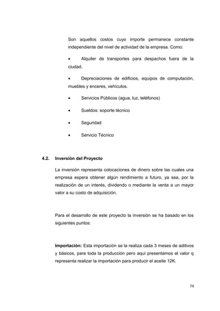 Son aquellos costos cuyo importe permanece constante
independiente del nivel de actividad de la empresa. Como:
• Alquiler de transportes para despachos fuera de la
ciudad.
• Depreciaciones de edificios, equipos de computación,
muebles y enceres, vehículos.
• Servicios Públicos (agua, luz, teléfonos)
• Sueldos: soporte técnico
• Seguridad
• Servicio Técnico
4.2. Inversión del Proyecto
La inversión representa colocaciones de dinero sobre las cuales una
empresa espera obtener algún rendimiento a futuro, ya sea, por la
realización de un interés, dividendo o mediante la venta a un mayor
valor a su costo de adquisición.
Para el desarrollo de este proyecto la inversión se ha basado en los
siguientes puntos:
Importación: Esta importación se la realiza cada 3 meses de aditivos
y básicos, para toda la producción pero aquí presentamos el valor q
representa realizar la importación para producir el aceite 12K.
74
 