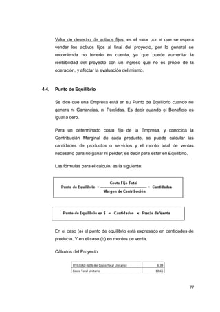 Valor de desecho de activos fijos: es el valor por el que se espera
vender los activos fijos al final del proyecto, por lo general se
recomienda no tenerlo en cuenta, ya que puede aumentar la
rentabilidad del proyecto con un ingreso que no es propio de la
operación, y afectar la evaluación del mismo.
4.4. Punto de Equilibrio
Se dice que una Empresa está en su Punto de Equilibrio cuando no
genera ni Ganancias, ni Pérdidas. Es decir cuando el Beneficio es
igual a cero.
Para un determinado costo fijo de la Empresa, y conocida la
Contribución Marginal de cada producto, se puede calcular las
cantidades de productos o servicios y el monto total de ventas
necesario para no ganar ni perder; es decir para estar en Equilibrio.
Las fórmulas para el cálculo, es la siguiente:
En el caso (a) el punto de equilibrio está expresado en cantidades de
producto. Y en el caso (b) en montos de venta.
Cálculos del Proyecto:
UTILIDAD (60% del Costo Total Unitario) 6,39
Costo Total Unitario 10,65
77
 