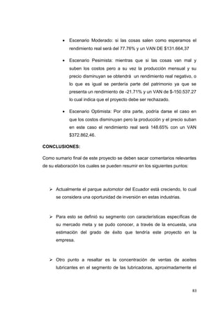 • Escenario Moderado: si las cosas salen como esperamos el
rendimiento real será del 77.76% y un VAN DE $131.664,37
• Escenario Pesimista: mientras que si las cosas van mal y
suben los costos pero a su vez la producción mensual y su
precio disminuyan se obtendrá un rendimiento real negativo, o
lo que es igual se perdería parte del patrimonio ya que se
presenta un rendimiento de -21.71% y un VAN de $-150.537.27
lo cual indica que el proyecto debe ser rechazado.
• Escenario Optimista: Por otra parte, podría darse el caso en
que los costos disminuyan pero la producción y el precio suban
en este caso el rendimiento real será 148.65% con un VAN
$372.862,46.
CONCLUSIONES:
Como sumario final de este proyecto se deben sacar comentarios relevantes
de su elaboración los cuales se pueden resumir en los siguientes puntos:
 Actualmente el parque automotor del Ecuador está creciendo, lo cual
se considera una oportunidad de inversión en estas industrias.
 Para esto se definió su segmento con características específicas de
su mercado meta y se pudo conocer, a través de la encuesta, una
estimación del grado de éxito que tendría este proyecto en la
empresa.
 Otro punto a resaltar es la concentración de ventas de aceites
lubricantes en el segmento de las lubricadoras, aproximadamente el
83
 