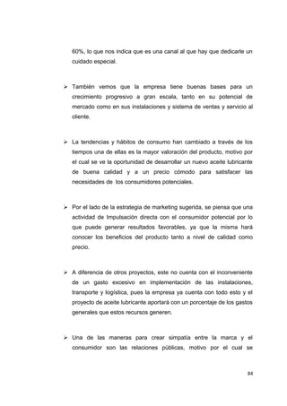 60%, lo que nos indica que es una canal al que hay que dedicarle un
cuidado especial.
 También vemos que la empresa tiene buenas bases para un
crecimiento progresivo a gran escala, tanto en su potencial de
mercado como en sus instalaciones y sistema de ventas y servicio al
cliente.
 La tendencias y hábitos de consumo han cambiado a través de los
tiempos una de ellas es la mayor valoración del producto, motivo por
el cual se ve la oportunidad de desarrollar un nuevo aceite lubricante
de buena calidad y a un precio cómodo para satisfacer las
necesidades de los consumidores potenciales.
 Por el lado de la estrategia de marketing sugerida, se piensa que una
actividad de Impulsación directa con el consumidor potencial por lo
que puede generar resultados favorables, ya que la misma hará
conocer los beneficios del producto tanto a nivel de calidad como
precio.
 A diferencia de otros proyectos, este no cuenta con el inconveniente
de un gasto excesivo en implementación de las instalaciones,
transporte y logística, pues la empresa ya cuenta con todo esto y el
proyecto de aceite lubricante aportará con un porcentaje de los gastos
generales que estos recursos generen.
 Una de las maneras para crear simpatía entre la marca y el
consumidor son las relaciones públicas, motivo por el cual se
84
 
