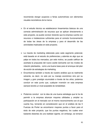 recomienda otorgar auspicios a ferias automotrices con elementos
visuales recordativos de la marca.
 En el estudio técnico se establecieron lineamientos básicos de una
correcta administración de recursos que se aplican directamente a
este proyecto, se puede concluir diciendo que la empresa cuenta con
recursos e instalaciones suficientes para el correcto funcionamiento
de todas las áreas de la empresa y para el desarrollo de las
actividades implicadas en este proyecto.
 La mezcla de marketing elaborada para cada segmento potencial,
está basada en el estudio de preferencias y además es algo que se
palpa en todos los mercados, por este motivo, se puede calificar de
acertada la propuesta del nuevo aceite lubricante con los niveles de
rotación planteados, como una buena base para el arranque del plan
de acción de estrategias de marketing.
 Encontramos también a través de nuestro análisis que es realmente
solvente, es decir, no solo por su manejo económico sino por su
imagen y gran prestigio acumulado a través de los años; podemos
concluir en este punto que, cualquier inversión en esta empresa
siempre tendrá un nivel aceptable de rentabilidad.
 Podemos concluir con la idea de una buena estrategia que le ha de
permitir a la empresa alcanzar mayores utilidades y ampliar su
participación en el mercado con el mismo reconocimiento con el que
cuenta hoy, tomando en consideración que en el análisis de las 5
Fuerzas de Porter se encontraron mayores puntos a favor para el
éxito de este proyecto, que los puntos negativos, los cuales eran
bastante distantes de una realidad vigente, sin embargo, se tomaron
85
 