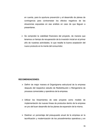 en cuenta, para la oportuna prevención y el desarrollo de planes de
contingencia para contrarrestar los efectos negativos de las
situaciones expuestas en ese análisis en caso de que lleguen a
presentarse.
 Se comprobó la viabilidad financiera del proyecto, de manera que
tenemos un tiempo de recuperación de la inversión inicial en el primer
año de nuestras actividades, lo que resalta la buena aceptación del
nuevo producto en la mente del consumidor.
RECOMENDACIONES:
 Definir de mejor manera el Organigrama estructural de la empresa
después del respectivo estudio de Redistribución o Reingeniería de
procesos comerciales y operativos de la empresa.
 Utilizar los lineamientos de este proyecto como modelo de
implementación de nuevas líneas de productos dentro de la empresa
en pro del buen desarrollo de los planes de expansión de la misma.
 Destinar un porcentaje del presupuesto anual de la empresa en la
tecnificación y modernización de los procedimientos operativos y en
86
 