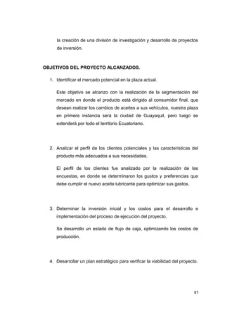 la creación de una división de investigación y desarrollo de proyectos
de inversión.
OBJETIVOS DEL PROYECTO ALCANZADOS.
1. Identificar el mercado potencial en la plaza actual.
Este objetivo se alcanzo con la realización de la segmentación del
mercado en donde el producto está dirigido al consumidor final, que
desean realizar los cambios de aceites a sus vehículos, nuestra plaza
en primera instancia será la ciudad de Guayaquil, pero luego se
extenderá por todo el territorio Ecuatoriano.
2. Analizar el perfil de los clientes potenciales y las características del
producto más adecuados a sus necesidades.
El perfil de los clientes fue analizado por la realización de las
encuestas, en donde se determinaron los gustos y preferencias que
debe cumplir el nuevo aceite lubricante para optimizar sus gastos.
3. Determinar la inversión inicial y los costos para el desarrollo e
implementación del proceso de ejecución del proyecto.
Se desarrollo un estado de flujo de caja, optimizando los costos de
producción.
4. Desarrollar un plan estratégico para verificar la viabilidad del proyecto.
87
 