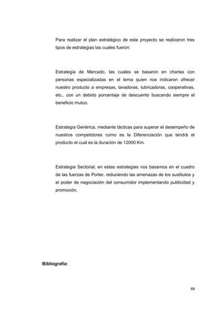 Para realizar el plan estratégico de este proyecto se realizaron tres
tipos de estrategias las cuales fueron:
Estrategia de Mercado, las cuales se basaron en charlas con
personas especializadas en el tema quien nos indicaron ofrecer
nuestro producto a empresas, lavadoras, lubricadoras, cooperativas,
etc., con un debido porcentaje de descuento buscando siempre el
beneficio mutuo.
Estrategia Genérica, mediante tácticas para superar el desempeño de
nuestros competidores como es la Diferenciación que tendrá el
producto el cual es la duración de 12000 Km.
Estrategia Sectorial, en estas estrategias nos basamos en el cuadro
de las fuerzas de Porter, reduciendo las amenazas de los sustitutos y
el poder de negociación del consumidor implementando publicidad y
promoción,
Bibliografía:
88
 