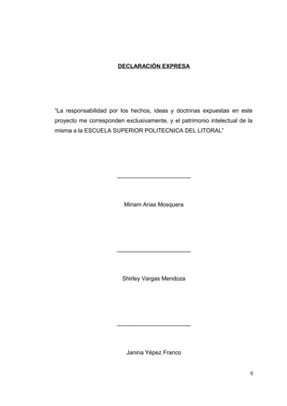 DECLARACIÒN EXPRESA
“La responsabilidad por los hechos, ideas y doctrinas expuestas en este
proyecto me corresponden exclusivamente, y el patrimonio intelectual de la
misma a la ESCUELA SUPERIOR POLITECNICA DEL LITORAL”
_______________________
Miriam Arias Mosquera
_______________________
Shirley Vargas Mendoza
_______________________
Janina Yépez Franco
9
 