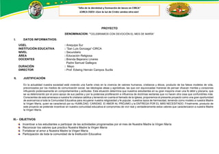 PROYECTO
DENOMINACION: “CELEBRAMOS CON DEVOCIÓN EL MES DE MARÍA”
I. DATOS INFORMATIVOS:
UGEL : Arequipa Sur
INSTITUCIÓN EDUCATIVA : “San Luis Gonzaga”-CIRCA
NIVEL : Secundario
ÁREA : Educación Religiosa
DOCENTES : Brenda Bejarano Linares
Padre Samuel Gallegos
DURACIÓN : Mayo
DIRECTOR : Prof. Edwing Hernán Campos Suclla
II. JUSTIFICACIÓN
En la actualidad nuestra sociedad está viviendo una fuerte crisis en la vivencia de valores humanos, cristianos y éticos, producto de los falsos modelos de vida,
preconizados por los medios de comunicación social, las ideologías ateas y agnósticas, las que con equivocadas maneras de pensar ofuscan mentes y corazones
influyendo poderosamente en comportamientos y actitudes. Esta situación determina que nuestros estudiantes en su gran mayoría vivan una fe débil y precaria, que
se va deteriorando por el poco apoyo de sus padres y por la poderosa proliferación e influencia de doctrinas sectarias que no hacen otra cosa que confundirles más.
Conscientes de esta amenaza a nuestra fe cristiana católica y teniendo en cuenta el llamado de la Iglesia, proponemos el presente proyecto como una gran oportunidad
de acercarnos a toda la Comunidad Educativa para recuperar nuestra religiosidad y fe popular, nuestros lazos de hermandad, teniendo como modelo a nuestra Madre
la Virgen María, quien se caracterizó por su HUMILDAD, CARIDAD, El AMOR AL PRÓJIMO y la ENTREGA POR EL MÁS NECESITADO. Finalmente, producto de
este proyecto se pretende incentivar en nuestra comunidad educativa el compromiso de vivir real y verdaderamente estos valores que caracterizaron a nuestra Madre
la Virgen María.
III.- OBJETIVOS
Incentivar a los estudiantes a participar de las actividades programadas por el mes de Nuestra Madre la Virgen María
Reconocer los valores que practico Nuestra Madre la Virgen María
Fortalecer el amor a Nuestra Madre la Virgen María
Participación de toda la comunidad de la Institución Educativa
 
