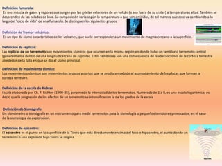 Definición fumarola:
 Es una mezcla de gases y vapores que surgen por las grietas exteriores de un volcán (o sea fuera de su cráter) a temperaturas altas. También se
desprenden de las coladas de lava. Su composición varía según la temperatura a que son emitidas, de tal manera que este va cambiando a lo
largo del "ciclo de vida" de una fumarola. Se distinguen los siguientes grupos


Definición de Tremor volcánico:
Es un tipo de sismo característico de los volcanes, que suele corresponder a un movimiento de magma cercano a la superficie.

Definición de replicas:
Las réplicas de un terremoto son movimientos sísmicos que ocurren en la misma región en donde hubo un temblor o terremoto central
(generalmente dentro de una longitud cercana de ruptura). Estos temblores son una consecuencia de readecuaciones de la corteza terrestre
alrededor de la falla en que se dio el sismo principal.

Definición de movimiento sísmico:
Los movimientos sísmicos son movimientos bruscos y cortos que se producen debido al acomodamiento de las placas que forman la
corteza terrestre.

Definición de la escala de Richter.
Escala elaborada por Ch. F. Richter (1900-85), para medir la intensidad de los terremotos. Numerada de 1 a 9, es una escala logarítmica, es
decir, que la progresión de los efectos de un terremoto se intensifica con la de los grados de la escala


Definición de Sismógrafo:
Un sismómetro o sismógrafo es un instrumento para medir terremotos para la sismología o pequeños temblores provocados, en el caso
de la sismología de exploración.

Definición de epicentro:
El epicentro es el punto en la superficie de la Tierra que está directamente encima del foco o hipocentro, el punto donde un
terremoto o una explosión bajo tierra se origina.
 