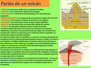 Partes de un volcán
-CRÁTER: Es la puerta de salida de los materiales del volcán.
-CHIMENEA: Es en conducto por donde sale el magma
-CONO VOLCÁNICO: Parte del volcán formada por los materiales que
expulsados.
-CÁMARA MAGMÁTICA: Es el lugar donde se acumula el magma antes de salir
-FUMAROLAS: Son emisiones de gases de las lavas en los cráteres.
-SOLFATARAS: Son emisiones de vapor de agua y ácido sulfhídrico.
-MOFETAS: Son fumarolas frías que desprenden dióxido de carbono
-GÉISERES: Son pequeños volcanes de vapor de agua hirviendo.
 Cuando el magma del interior de la tierra ser acumula en las cámaras
magmáticas, la presión va aumentando hasta que llega a ser tan fuerte que
necesita salir. Entonces se abre paso por la chimenea hasta la superficie y es
cuando tiene lugar la erupción volcánica.
En cuanto el magma sale a la superficie, se convierte en lava que desciende por
las laderas del cono volcánico formando grandes mantas o coladas. Si la lava es
poco líquida se solidifica rápidamente y se forman mantos muy cortos que a
veces obstruyen el cráter hasta que se produce una nueva explosión donde se
rompe o se acumula por encima del cráter formando agujas que pueden
alcanzar cientos de metros de altura.
Si la presión en el interior de un volcán no es suficientemente alta para que el
magma salga a la superficie, éste puede estar dormido o apagado. Se dice que
está dormido cuando puede entrar en erupción de nuevo y apagado cuando no
se espera que entre en erupción.
Las erupciones de los volcanes no son siempre de la misma forma. A veces son
silenciosas y tranquilas y otras son violentas y con grandes explosiones. Esto
depende de la composición del magma y de la cantidad de gases que lo
acompañan.
 
