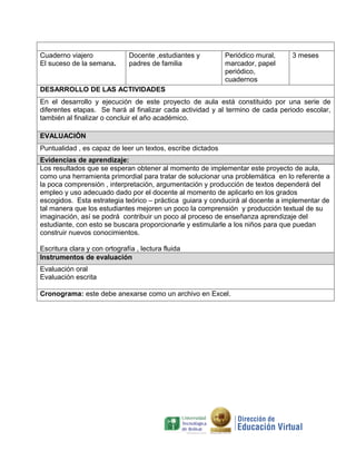 Cuaderno viajero               Docente ,estudiantes y        Periódico mural,   3 meses
El suceso de la semana.        padres de familia             marcador, papel
                                                             periódico,
                                                             cuadernos
DESARROLLO DE LAS ACTIVIDADES
En el desarrollo y ejecución de este proyecto de aula está constituido por una serie de
diferentes etapas. Se hará al finalizar cada actividad y al termino de cada periodo escolar,
también al finalizar o concluir el año académico.

EVALUACIÓN
Puntualidad , es capaz de leer un textos, escribe dictados
Evidencias de aprendizaje:
Los resultados que se esperan obtener al momento de implementar este proyecto de aula,
como una herramienta primordial para tratar de solucionar una problemática en lo referente a
la poca comprensión , interpretación, argumentación y producción de textos dependerá del
empleo y uso adecuado dado por el docente al momento de aplicarlo en los grados
escogidos. Esta estrategia teórico – práctica guiara y conducirá al docente a implementar de
tal manera que los estudiantes mejoren un poco la comprensión y producción textual de su
imaginación, así se podrá contribuir un poco al proceso de enseñanza aprendizaje del
estudiante, con esto se buscara proporcionarle y estimularle a los niños para que puedan
construir nuevos conocimientos.

Escritura clara y con ortografía , lectura fluida
Instrumentos de evaluación
Evaluación oral
Evaluación escrita

Cronograma: este debe anexarse como un archivo en Excel.
 