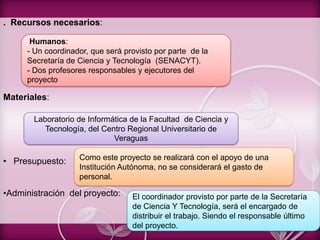 . Recursos necesarios:
Materiales:
• Presupuesto:
•Administración del proyecto:
Humanos:
- Un coordinador, que será provisto por parte de la
Secretaría de Ciencia y Tecnología (SENACYT).
- Dos profesores responsables y ejecutores del
proyecto
Laboratorio de Informática de la Facultad de Ciencia y
Tecnología, del Centro Regional Universitario de
Veraguas
Como este proyecto se realizará con el apoyo de una
Institución Autónoma, no se considerará el gasto de
personal.
El coordinador provisto por parte de la Secretaría
de Ciencia Y Tecnología, será el encargado de
distribuir el trabajo. Siendo el responsable último
del proyecto.
 