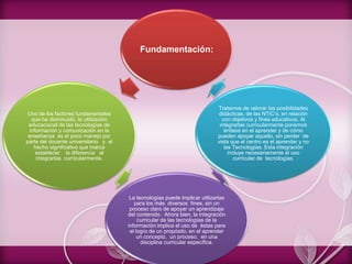 Fundamentación:
Uno de los factores fundamentales
que ha disminuido, la utilización
educacional de las tecnologías de
información y comunicación en la
enseñanza es el poco manejo por
parte del docente universitario y el
hecho significativo que marca
establecer la diferencia al
integrarlas curricularmente.
La tecnologías puede implicar utilizarlas
para los más diversos fines, sin un
proceso claro de apoyar un aprendizaje
del contenido. Ahora bien, la integración
curricular de las tecnologías de la
información implica el uso de éstas para
el logro de un propósito, en el aprender
un concepto, un proceso, en una
disciplina curricular específica.
Tratamos de valorar las posibilidades
didácticas, de las NTIC’s, en relación
con objetivos y fines educativos. Al
integrarlas curricularmente ponemos
énfasis en el aprender y de cómo
pueden apoyar aquello, sin perder de
vista que el centro es el aprender y no
las Tecnologías. Esta integración
incluye necesariamente el uso
curricular de tecnologías.
 