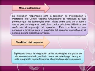 La Institución responsable será la Dirección de Investigación y
Postgrado del Centro Regional Universitario de Veraguas. El cual
pretende que las tecnologías sean vistas como parte de un todo y
que se puedan integrar al currículum con los principios didácticos que
conforman el engranaje del aprender. Esto con lleva un uso
armónico y funcional para un propósito del aprender específico en el
dominio de una disciplina curricular.
Marco Institucional
El proyecto busca la integración de las tecnologías a la praxis del
docente universitario, es decir, que el docente tenga claro que
esta integración puede favorecer el aprendizaje de los alumnos
Finalidad del proyecto
 