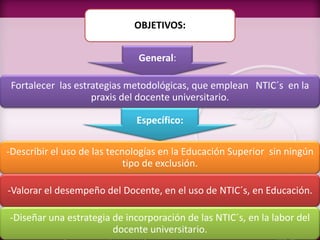 OBJETIVOS:
General:
Fortalecer las estrategias metodológicas, que emplean NTIC´s en la
praxis del docente universitario.
Específico:
-Describir el uso de las tecnologías en la Educación Superior sin ningún
tipo de exclusión.
-Valorar el desempeño del Docente, en el uso de NTIC´s, en Educación.
-Diseñar una estrategia de incorporación de las NTIC´s, en la labor del
docente universitario.
 