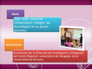 Meta:
Que todo Docente
Universitario integre las
tecnologías en su praxis
docente.
Beneficiario:
Estudiantes de la Dirección de Investigación y Postgrado
del Centro Regional universitario de Veraguas, de la
Universidad de Panamá.
 