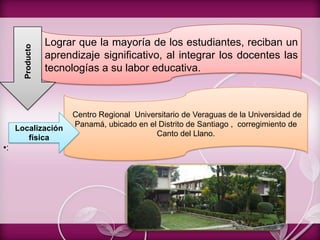 •:
Lograr que la mayoría de los estudiantes, reciban un
aprendizaje significativo, al integrar los docentes las
tecnologías a su labor educativa.
Centro Regional Universitario de Veraguas de la Universidad de
Panamá, ubicado en el Distrito de Santiago , corregimiento de
Canto del Llano.
Producto
Localización
física
 