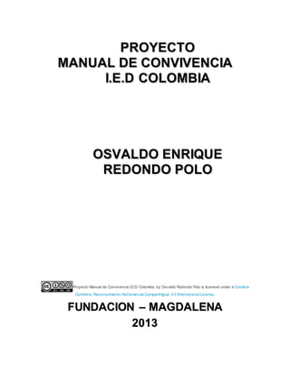 PPRROOYYEECCTTOO
MMAANNUUAALL DDEE CCOONNVVIIVVEENNCCIIAA
II..EE..DD CCOOLLOOMMBBIIAA
OOSSVVAALLDDOO EENNRRIIQQUUEE
RREEDDOONNDDOO PPOOLLOO
Proyecto Manual de Convivencia I.E.D Colombia by Osvaldo Redondo Polo is licensed under a Creative
Commons Reconocimiento-NoComercial-CompartirIgual 4.0 Internacional License.
FFUUNNDDAACCIIOONN –– MMAAGGDDAALLEENNAA
22001133
 