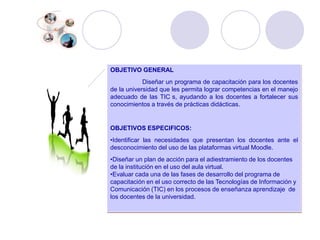 OBJETIVO GENERALDiseñar un programa de capacitación para los docentes de la universidad que les permita lograr competencias en el manejo adecuado de las TIC´s, ayudando a los docentes a fortalecer sus conocimientos a través de prácticas didácticas. OBJETIVOS ESPECIFICOS:Identificar las necesidades que presentan los docentes ante el desconocimiento del uso de las plataformas virtual Moodle.