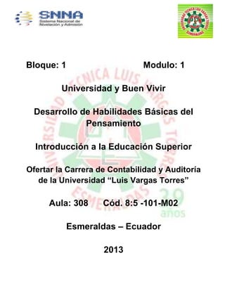 Bloque: 1 Modulo: 1
Universidad y Buen Vivir
Desarrollo de Habilidades Básicas del
Pensamiento
Introducción a la Educación Superior
Ofertar la Carrera de Contabilidad y Auditoría
de la Universidad “Luis Vargas Torres”
Aula: 308 Cód. 8:5 -101-M02
Esmeraldas – Ecuador
2013
 