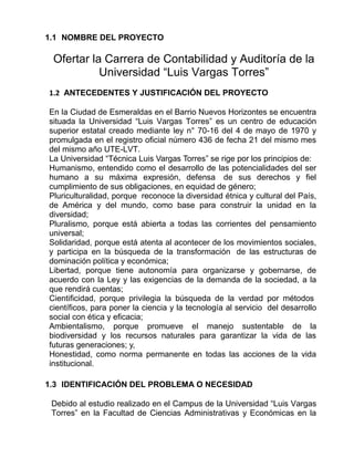 1.1 NOMBRE DEL PROYECTO
Ofertar la Carrera de Contabilidad y Auditoría de la
Universidad “Luis Vargas Torres”
1.2 ANTECEDENTES Y JUSTIFICACIÓN DEL PROYECTO
En la Ciudad de Esmeraldas en el Barrio Nuevos Horizontes se encuentra
situada la Universidad “Luis Vargas Torres” es un centro de educación
superior estatal creado mediante ley n° 70-16 del 4 de mayo de 1970 y
promulgada en el registro oficial número 436 de fecha 21 del mismo mes
del mismo año UTE-LVT.
La Universidad “Técnica Luis Vargas Torres” se rige por los principios de:
Humanismo, entendido como el desarrollo de las potencialidades del ser
humano a su máxima expresión, defensa de sus derechos y fiel
cumplimiento de sus obligaciones, en equidad de género;
Pluriculturalidad, porque reconoce la diversidad étnica y cultural del País,
de América y del mundo, como base para construir la unidad en la
diversidad;
Pluralismo, porque está abierta a todas las corrientes del pensamiento
universal;
Solidaridad, porque está atenta al acontecer de los movimientos sociales,
y participa en la búsqueda de la transformación de las estructuras de
dominación política y económica;
Libertad, porque tiene autonomía para organizarse y gobernarse, de
acuerdo con la Ley y las exigencias de la demanda de la sociedad, a la
que rendirá cuentas;
Cientificidad, porque privilegia la búsqueda de la verdad por métodos
científicos, para poner la ciencia y la tecnología al servicio del desarrollo
social con ética y eficacia;
Ambientalismo, porque promueve el manejo sustentable de la
biodiversidad y los recursos naturales para garantizar la vida de las
futuras generaciones; y,
Honestidad, como norma permanente en todas las acciones de la vida
institucional.
1.3 IDENTIFICACIÓN DEL PROBLEMA O NECESIDAD
Debido al estudio realizado en el Campus de la Universidad “Luis Vargas
Torres” en la Facultad de Ciencias Administrativas y Económicas en la
 