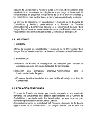 Escuela de Contabilidad y Auditoría surge la necesidad de capacitar a los
catedráticos en las nuevas tecnologías para que tenga un buen nivel de
conocimientos en proyectos integradores de las tic’s entre estudiantes y
los catedráticos para facilitar la así la carrera de contabilidad y auditoría.
La carrera de Ingeniería En contabilidad y Auditoría de la Escuela de
Contabilidad y Auditoría perteneciente a la Facultad de Ciencias
Administrativas y Económicas adscrita a la Universidad Técnica “Luis
Vargas Torres” se ve en la necesidad de contar con Profesionales probos
y capacitados con el mundo globalizado y competitivo del siglo XXI.
1.4 OBJETIVOS
1. GENERAL
Ofertar la Carrera de Contabilidad y Auditoría de la Universidad “Luis
Vargas Torres” con el propósito de fomentar el interés de los Estudiantes.
2. ESPECÍFICOS
2.1 Realizar un Estudio e Investigación de mercado para conocer la
aceptación de esta carrera en la Ciudad de Esmeraldas.
2.2 Diseñar una estructura Operativa-Administrativa para el
funcionamiento del Proyecto.
2.3 Promover la utilización de las tic’s para facilitar el trabajo en el área de
Contabilidad
1.5 POBLACIÓN BENEFICIADA
El presente Estudio es viable, por cuanto responde a una creciente
demanda de Estudiantes que deseen especializarse en la Carrera de
Contabilidad y Auditoría serán los beneficiados ya que tiene un gran
número de posibilidades en el Campo Laboral.
Administrativamente la factibilidad del Proyecto depende de la buena
organización de la Universidad “Luis Vargas Torres” por lo cual los
 