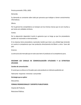 Precios promedio 170$ y 185$.

Demanda:

Su demanda es constante sobre todo por personas que trabajan o tienen conocimientos
informáticos.

Oferta:

Por lo general los competidores se manejan con las mismas marcas que no son muchas y
por tanto con calidades similares.

Costos:

De la adquisición dependerá mucho la ganancia que se tenga ya que los proveedores
pueden ser nacionales e internacionales.

Si la empresa tiene proveedores nacionales tendrá que tener una utilidad baja teniendo
en cuenta la competencia que trae productos directamente de Miami u otros fuera del
país.

Entorno:

La estructura de mercado que en este caso tiene el producto es la competencia pura.



DESCRIBIR LOS CANALES DE COMERCIALIZACIÓN UTILIZADOS Y LA ESTRATEGIA
APLICADA

Canales de comunicación:

El canal que se utiliza en el Ecuador para este producto es Indirecto pudiendo ser:

Fabricante -mayorista -minorista –consumidor

Estrategia que se aplica:

Descuentos.

FORMAS PROMOCIONALES Y SOPORTES PUBLICITARIOS

Impulso de Producto.

Relaciones Públicas.
 