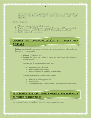 [4]



        ofrecen al cliente (servicio, garantía, etc.) son distintos; los clientes pueden ser
        diferentes y estar dispuestos a pagar un mayor o menor precio según su poder
        adquisitivo.

Objetivos de precios:

   a.   Alcanzar un monto determinado de ventas.
   b.   Lograr un nivel de utilidades como porcentaje de las ventas (10 % sobre ventas).
   c.   Captar una parte específica del mercado (8 % del mercado potencial total).
   d.   Igualar o atacar a la competencia.




CANALES            DE      COMERCIALIZACIÓN                     y      ESTRATEGIA
APLICADA
   Indirectos: que pueden ser cortos o largos, según cuenten con uno o más niveles entre
   la empresa y el consumidor.

           a. Cortos: Venta minorista.
           b. Largos: La venta se realiza a través de mayoristas, distribuidores y
              representantes.

               Las ventajas de los canales indirectos son:

                   a. Amplia cobertura de plaza.
                   b. Menor inversión en activos.
                   c. Menor necesidad de "stockeo" de mercadería.

               Las desventajas de los canales indirectos son:

                   d. Menor actividad de promoción.
                   e. Menor control.
                   f. Volúmenes de venta condicionados a políticas que no se controlan.




PRINCIPALES FORMAS PROMOCIONALES UTILIZADAS Y
SOPORTES PUBLICITARIOS
La comunicación está integrada por las siguientes estrategias parciales:
 